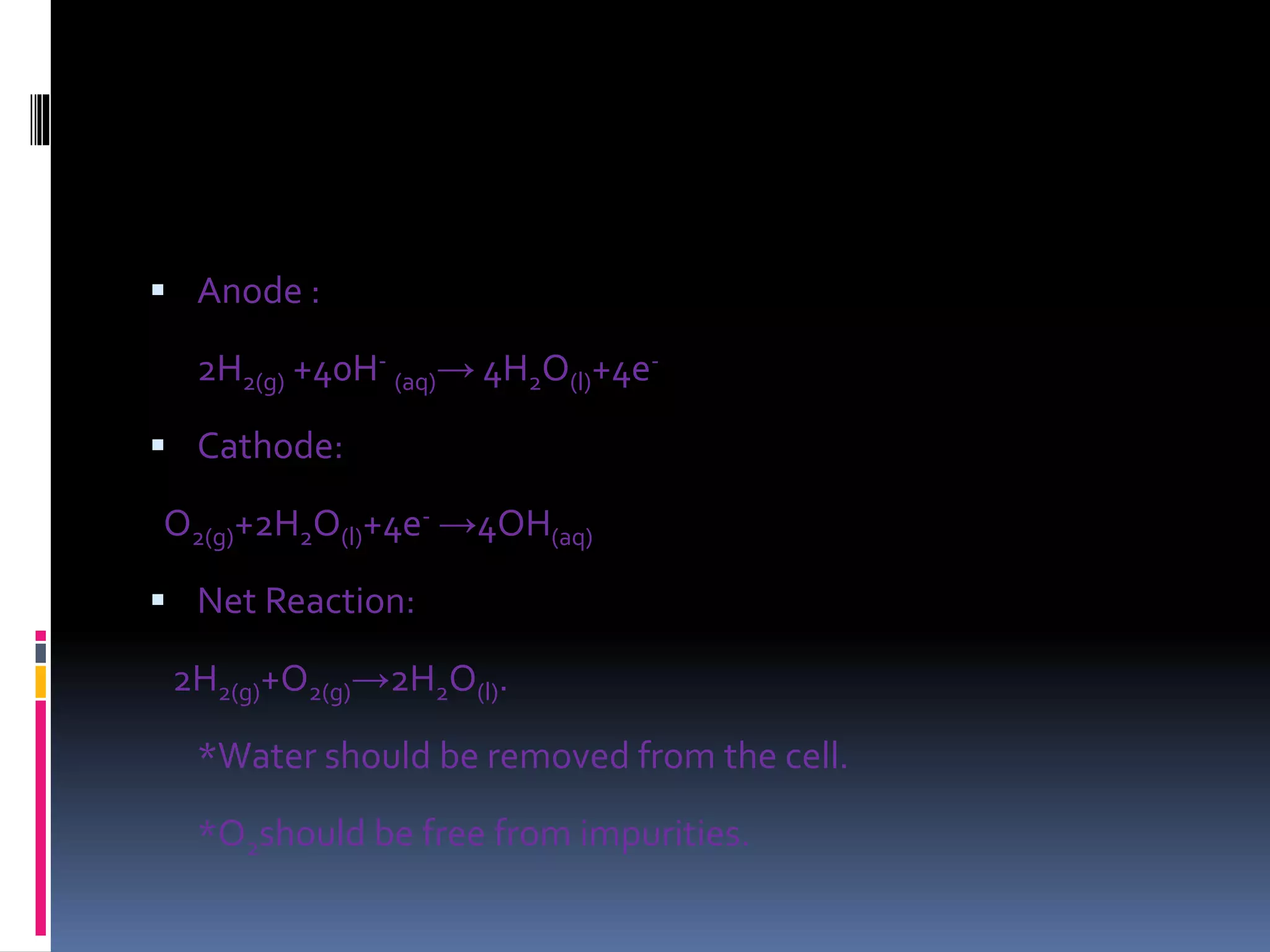  Anode :
2H2(g) +40H-
(aq)→ 4H2O(l)+4e-
 Cathode:
O2(g)+2H2O(l)+4e- →4OH(aq)
 Net Reaction:
2H2(g)+O2(g)→2H2O(l).
*Water should be removed from the cell.
*O2should be free from impurities.
 