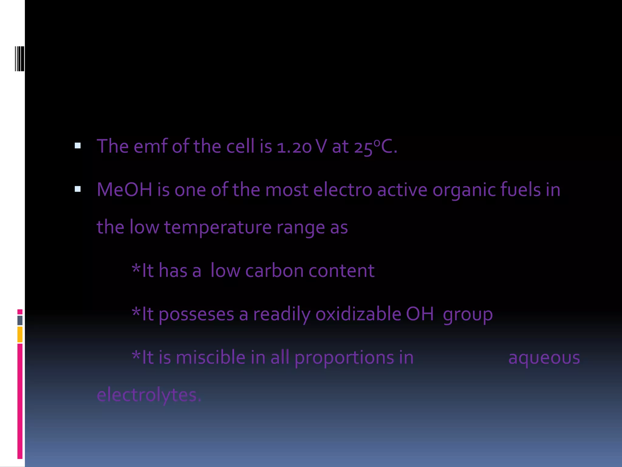  The emf of the cell is 1.20V at 25oC.
 MeOH is one of the most electro active organic fuels in
the low temperature range as
*It has a low carbon content
*It posseses a readily oxidizable OH group
*It is miscible in all proportions in aqueous
electrolytes.
 
