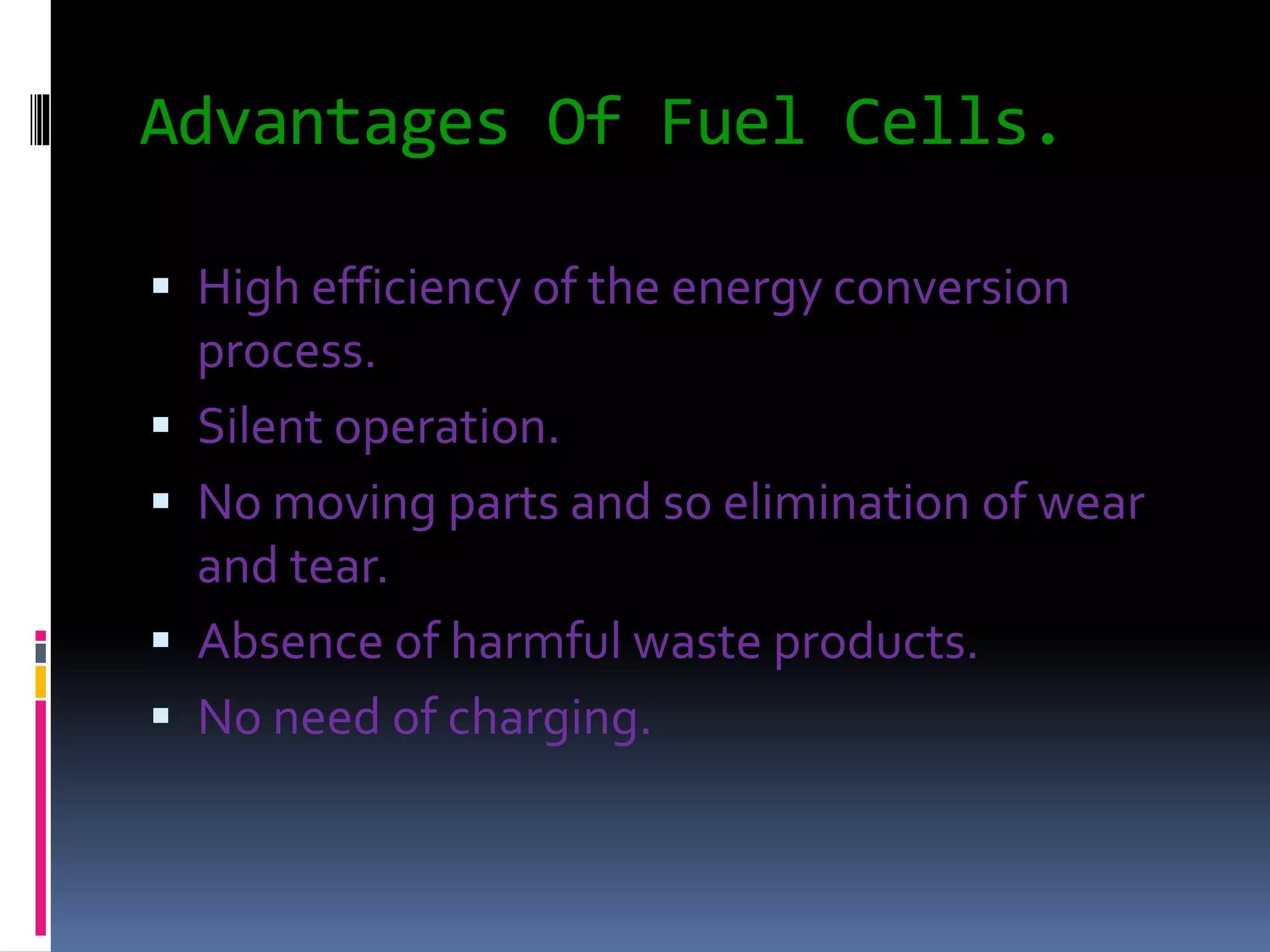 Advantages Of Fuel Cells.
 High efficiency of the energy conversion
process.
 Silent operation.
 No moving parts and so elimination of wear
and tear.
 Absence of harmful waste products.
 No need of charging.
 