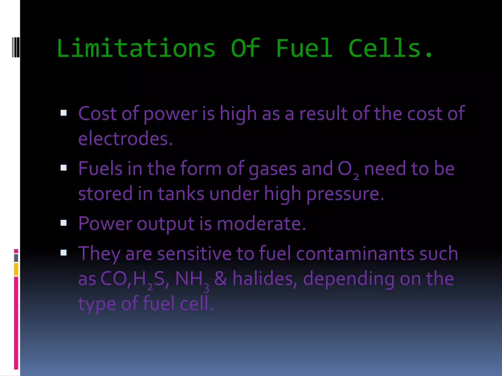 Limitations Of Fuel Cells.
 Cost of power is high as a result of the cost of
electrodes.
 Fuels in the form of gases and O2 need to be
stored in tanks under high pressure.
 Power output is moderate.
 They are sensitive to fuel contaminants such
as CO,H2S, NH3 & halides, depending on the
type of fuel cell.
 