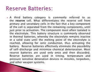  A third battery category is commonly referred to as
the reserve cell. What differentiates the reserve cell from
primary and secondary cells in the fact that a key component
of the cell is separated from the remaining components, until
just prior to activation. The component most often isolated is
the electrolyte. This battery structure is commonly observed
in thermal batteries, whereby the electrolyte remains inactive
in a solid state until the melting point of the electrolyte is
reached, allowing for ionic conduction, thus activating the
battery. Reserve batteries effectively eliminate the possibility
of self-discharge and minimize chemical deterioration. Most
reserve batteries are used only once and then discarded.
Reserve batteries are used in timing, temperature and
pressure sensitive detonation devices in missiles, torpedoes,
and other weapon systems.
 