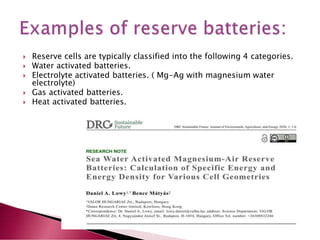  Reserve cells are typically classified into the following 4 categories.
 Water activated batteries.
 Electrolyte activated batteries. ( Mg-Ag with magnesium water
electrolyte)
 Gas activated batteries.
 Heat activated batteries.
 
