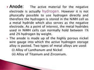  Anode: The active material for the negative
electrode is actually hydrogen. However it is not
physically possible to use hydrogen directly and
therefore the hydrogen is stored in the NiMH cell as
a metal hydride which also serves as the negative
electrode. As a point of interest, the metal hydrides
used in NiMH cells can normally hold between 1%
and 2% hydrogen by weight.
 The anode is made up of the highly porous nickel
wire gauge into which the active hydrogen storage
alloy is pasted. Two types of metal alloys are used:
(i) Alloy of Lanthanum and Nickel
(ii) Alloy of Titanium and Zirconium.
 