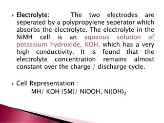  Electrolyte: The two electrodes are
seperated by a polypropylene seperator which
absorbs the electrolyte. The electrolyte in the
NiMH cell is an aqueous solution of
potassium hydroxide, KOH, which has a very
high conductivity. It is found that the
electrolyte concentration remains almost
constant over the charge / discharge cycle.
 Cell Representation :
MH/ KOH (5M)/ NiOOH, Ni(OH)2
 