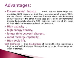  Environmental impact: NiMH battery technology has
overtaken NiCd because of their lower environmental impact. While
the use of toxic cadmium is removed from the NiMH cells the mining
and processing of the other metals used poses some environmental
threats. Fortunately when the NiMH batteries reach end of life, most
of the nickel can be recovered with relative ease.
 High capacity ,
 high energy density,
 longer time between charges,
 rapid recharge capability.
 High cycle life.
Self discharge : One disadvantage of the NiMH cell is that it has a
high rate of self-discharge. They can lose up to 3% of its charge per
week of storage.
 