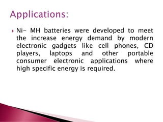  Ni- MH batteries were developed to meet
the increase energy demand by modern
electronic gadgets like cell phones, CD
players, laptops and other portable
consumer electronic applications where
high specific energy is required.
 