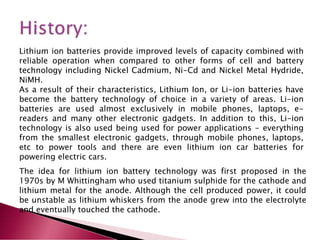 Lithium ion batteries provide improved levels of capacity combined with
reliable operation when compared to other forms of cell and battery
technology including Nickel Cadmium, Ni-Cd and Nickel Metal Hydride,
NiMH.
As a result of their characteristics, Lithium Ion, or Li-ion batteries have
become the battery technology of choice in a variety of areas. Li-ion
batteries are used almost exclusively in mobile phones, laptops, e-
readers and many other electronic gadgets. In addition to this, Li-ion
technology is also used being used for power applications - everything
from the smallest electronic gadgets, through mobile phones, laptops,
etc to power tools and there are even lithium ion car batteries for
powering electric cars.
The idea for lithium ion battery technology was first proposed in the
1970s by M Whittingham who used titanium sulphide for the cathode and
lithium metal for the anode. Although the cell produced power, it could
be unstable as lithium whiskers from the anode grew into the electrolyte
and eventually touched the cathode.
 