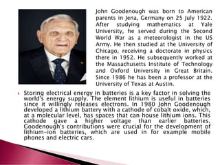  Storing electrical energy in batteries is a key factor in solving the
world's energy supply. The element lithium is useful in batteries
since it willingly releases electrons. In 1980 John Goodenough
developed a lithium battery with a cathode of cobalt oxide, which,
at a molecular level, has spaces that can house lithium ions. This
cathode gave a higher voltage than earlier batteries.
Goodenough's contributions were crucial for the development of
lithium-ion batteries, which are used in for example mobile
phones and electric cars.
John Goodenough was born to American
parents in Jena, Germany on 25 July 1922.
After studying mathematics at Yale
University, he served during the Second
World War as a meteorologist in the US
Army. He then studied at the University of
Chicago, receiving a doctorate in physics
there in 1952. He subsequently worked at
the Massachusetts Institute of Technology
and Oxford University in Great Britain.
Since 1986 he has been a professor at the
University of Texas at Austin.
 