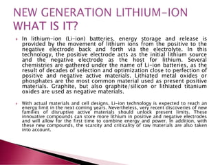  In lithium-ion (Li-ion) batteries, energy storage and release is
provided by the movement of lithium ions from the positive to the
negative electrode back and forth via the electrolyte. In this
technology, the positive electrode acts as the initial lithium source
and the negative electrode as the host for lithium. Several
chemistries are gathered under the name of Li-ion batteries, as the
result of decades of selection and optimization close to perfection of
positive and negative active materials. Lithiated metal oxides or
phosphates are the most common material used as present positive
materials. Graphite, but also graphite/silicon or lithiated titanium
oxides are used as negative materials.
 With actual materials and cell designs, Li-ion technology is expected to reach an
energy limit in the next coming years. Nevertheless, very recent discoveries of new
families of disruptive active materials should unlock present limits. These
innovative compounds can store more lithium in positive and negative electrodes
and will allow for the first time to combine energy and power. In addition, with
these new compounds, the scarcity and criticality of raw materials are also taken
into account.
 