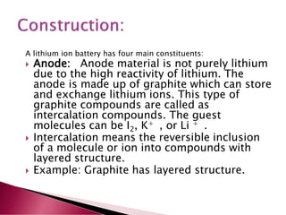 A lithium ion battery has four main constituents:
 Anode: Anode material is not purely lithium
due to the high reactivity of lithium. The
anode is made up of graphite which can store
and exchange lithium ions. This type of
graphite compounds are called as
intercalation compounds. The guest
molecules can be I2, K+ , or Li + .
 Intercalation means the reversible inclusion
of a molecule or ion into compounds with
layered structure.
 Example: Graphite has layered structure.
 