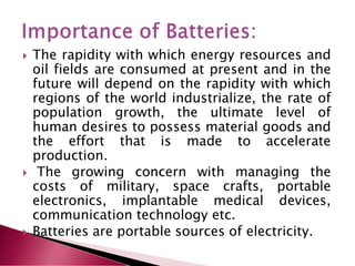  The rapidity with which energy resources and
oil fields are consumed at present and in the
future will depend on the rapidity with which
regions of the world industrialize, the rate of
population growth, the ultimate level of
human desires to possess material goods and
the effort that is made to accelerate
production.
 The growing concern with managing the
costs of military, space crafts, portable
electronics, implantable medical devices,
communication technology etc.
 Batteries are portable sources of electricity.
 