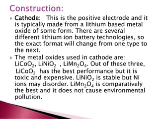  Cathode: This is the positive electrode and it
is typically made from a lithium based metal
oxide of some form. There are several
different lithium ion battery technologies, so
the exact format will change from one type to
the next.
 The metal oxides used in cathode are:
LiCoO2, LiNiO2 , LiMn2O4. Out of these three,
LiCoO2 has the best performance but it is
toxic and expensive. LiNiO2 is stable but Ni
ions may disorder. LiMn2O4 is comparatively
the best and it does not cause environmental
pollution.
 