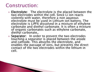  Electrolyte: The electrolyte is the placed between the
two electrodes within the cell. Since Li ion reacts
violently with water, therefore a non aqueous
electrolyte must be used in Lithium ion battery. The
electrolyte is LiPF6 dissolved in a mixture of ethylene
carbonate and diethyl carbonate. It is often a mixture
of organic carbonates such as ethylene carbonate,
diethyl carbonate,.
 Separator: In order to prevent the two electrodes
touching a separator is placed between the anode
and cathode. This absorbs the electrolyte, and
enables the passage of ions, but prevents the direct
contact of the two electrodes within the lithium in
cell.
 