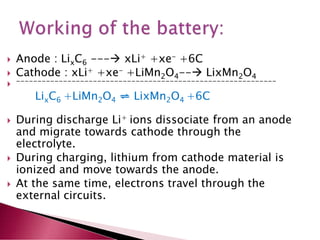  Anode : LixC6 --- xLi+ +xe- +6C
 Cathode : xLi+ +xe- +LiMn2O4-- LixMn2O4
 -------------------------------------------------------------
LixC6 +LiMn2O4 ⇌ LixMn2O4 +6C
 During discharge Li+ ions dissociate from an anode
and migrate towards cathode through the
electrolyte.
 During charging, lithium from cathode material is
ionized and move towards the anode.
 At the same time, electrons travel through the
external circuits.
 