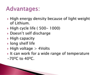  High energy density because of light weight
of Lithium.
 High cycle life ( 500- 1000)
 Doesn’t self discharge
 High capacity
 long shelf life
 High voltage > 4Volts
 It can work for a wide range of temperature
-700C to 400C.
 