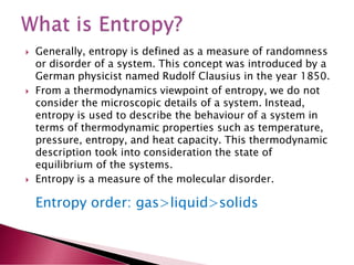  Generally, entropy is defined as a measure of randomness
or disorder of a system. This concept was introduced by a
German physicist named Rudolf Clausius in the year 1850.
 From a thermodynamics viewpoint of entropy, we do not
consider the microscopic details of a system. Instead,
entropy is used to describe the behaviour of a system in
terms of thermodynamic properties such as temperature,
pressure, entropy, and heat capacity. This thermodynamic
description took into consideration the state of
equilibrium of the systems.
 Entropy is a measure of the molecular disorder.
Entropy order: gas>liquid>solids
 