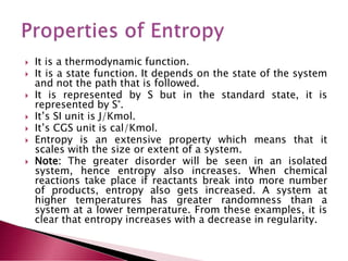  It is a thermodynamic function.
 It is a state function. It depends on the state of the system
and not the path that is followed.
 It is represented by S but in the standard state, it is
represented by S°.
 It’s SI unit is J/Kmol.
 It’s CGS unit is cal/Kmol.
 Entropy is an extensive property which means that it
scales with the size or extent of a system.
 Note: The greater disorder will be seen in an isolated
system, hence entropy also increases. When chemical
reactions take place if reactants break into more number
of products, entropy also gets increased. A system at
higher temperatures has greater randomness than a
system at a lower temperature. From these examples, it is
clear that entropy increases with a decrease in regularity.
 