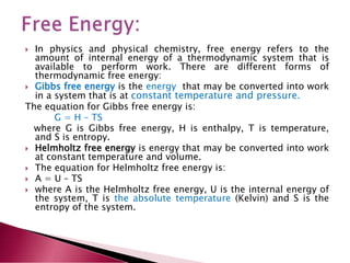  In physics and physical chemistry, free energy refers to the
amount of internal energy of a thermodynamic system that is
available to perform work. There are different forms of
thermodynamic free energy:
 Gibbs free energy is the energy that may be converted into work
in a system that is at constant temperature and pressure.
The equation for Gibbs free energy is:
G = H – TS
where G is Gibbs free energy, H is enthalpy, T is temperature,
and S is entropy.
 Helmholtz free energy is energy that may be converted into work
at constant temperature and volume.
 The equation for Helmholtz free energy is:
 A = U – TS
 where A is the Helmholtz free energy, U is the internal energy of
the system, T is the absolute temperature (Kelvin) and S is the
entropy of the system.
 