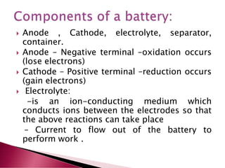 Anode , Cathode, electrolyte, separator,
container.
 Anode – Negative terminal –oxidation occurs
(lose electrons)
 Cathode – Positive terminal –reduction occurs
(gain electrons)
 Electrolyte:
-is an ion-conducting medium which
conducts ions between the electrodes so that
the above reactions can take place
– Current to flow out of the battery to
perform work .
 