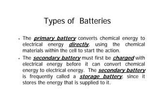 Types of Batteries
ƒ The primary battery converts chemical energy to
electrical energy directly, using the chemical
materials within the cell to start the action.
ƒ The secondary battery must first be charged with
electrical energy before it can convert chemical
energy to electrical energy. The secondary battery
is frequently called a storage battery, since it
stores the energy that is supplied to it.
 