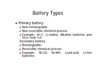Battery Types
„ Primary battery
Non e h ge ble
„ Non-rechargeable
„ Non-reversible chemical process
E ample Zn C Li Iodine Alkaline batte ies and
„ Example: Zn-C, Li-Iodine, Alkaline batteries and
Silver Oxide Cell
Secondary battery
Secondary battery
„ Rechargeable
„ Reversible chemical process
„ Reversible chemical process
„ Example: Ni-Cd, Ni-MH, Lead-acid, Li-Ion
batteries
 