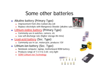 Some other batteries
„ Alkaline battery (Primary Type)
„ Improvement from Zinc-Carbon dry cell
„ Replace electrolyte with Manganese Dioxide (alkaline substance)
„ Replace electrolyte with Manganese Dioxide (alkaline substance)
„ Lithium-iodine battery (Primary Type)
„ Commonly use in watches, camera, etc
„ Low self-discharge rate (higher storage life time)
„ Lead-acid battery (Sec. Type)
„ Commonly use in car, motorcycle, produces 12V
„ Commonly use in car, motorcycle, produces 12V
„ Lithium-ion battery (Sec. Type)
„ Notebook computer, laptop, motherboard ROM battery
„ Produces range of 1.5 V to 3.6V, very light
„ SONY Lithium-Ion Technology
 