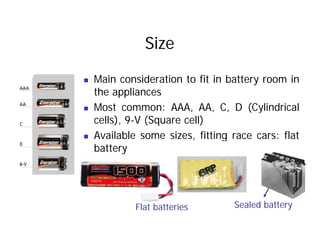Size
„ Main consideration to fit in battery room in
the appliances
„ Most common: AAA, AA, C, D (Cylindrical
cells), 9-V (Square cell)
„ Available some sizes, fitting race cars: flat
Available some sizes, fitting race cars: flat
battery
Flat batteries Sealed battery
 