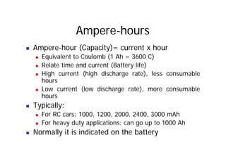 Ampere-hours
„ Ampere-hour (Capacity)= current x hour
„ Equivalent to Coulomb (1 Ah = 3600 C)
„ Relate time and current (Battery life)
„ High current (high discharge rate), less consumable
hours
hours
„ Low current (low discharge rate), more consumable
hours
hours
„ Typically:
„ For RC cars: 1000, 1200, 2000, 2400, 3000 mAh
„ For RC cars: 1000, 1200, 2000, 2400, 3000 mAh
„ For heavy duty applications: can go up to 1000 Ah
„ Normally it is indicated on the battery
„ Normally it is indicated on the battery
 