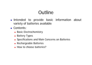 Outline
„ Intended to provide basic information about
variety of batteries available
y
„ Contents:
„ Basic Electrochemistry
„ Basic Electrochemistry
„ Battery Types
„ Specifications and Main Concerns on Batteries
„ Specifications and Main Concerns on Batteries
„ Rechargeable Batteries
„ How to choose batteries?
„ How to choose batteries?
 