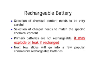 Rechargeable Battery
„ Selection of chemical content needs to be very
careful
„ Selection of charger needs to match the specific
chemical content
chemical content
„ Primary batteries are not rechargeable, it may
explode or leak if recharged
explode or leak if recharged
„ Next few slides will go into a few popular
commercial rechargeable batteries
 