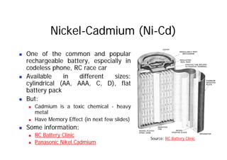 Nickel-Cadmium (Ni-Cd)
„ One of the common and popular
rechargeable battery especially in
rechargeable battery, especially in
codeless phone, RC race car
„ Available in different sizes:
cylindrical (AA, AAA, C, D), flat
battery pack
But:
„ But:
„ Cadmium is a toxic chemical - heavy
metal
„ Have Memory Effect (in next few slides)
„ Some information:
RC Battery Clinic
„ RC Battery Clinic
„ Panasonic Nikel Cadmium
Source: RC Battery Clinic
 