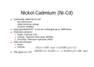 Nickel-Cadmium (Ni-Cd)
„ Commonly called Ni-Cd cell
& low maintenance
& stable discharge voltage
ll l b l
& excellent reliability
„ long operational life, It can be recharged up to 1000 times
„ Chemical contents:
„ Anode: Cadmium (Cd)
„ Cathode: Hydrated nickel oxide (NiOOH)
„ Electrolyte: Potassium Hydroxide (KOH)
lf ll
„ Half-cell reactions:
„ Anode:
„ Cathode: −
−
+
→
+ e
s
OH
Cd
aq
OH
s
Cd 2
)
(
)
(
)
(
2
)
( 2
„ This gives us 1.5V
q )
(
)
(
)
(
)
( 2
)
(
)
(
)
(
)
(
)
( 2
2 aq
OH
s
OH
Ni
e
l
O
H
s
NiOOH −
−
+
→
+
+
 