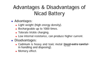 Advantages & Disadvantages of
Nicad Battery
„ Advantages:
„ Light weight (high energy density).
„ Rechargeable up to 1000 times.
„ Tolerate trickle charging.
l d h h
„ Low internal resistance, can produce higher current.
„ Disadvantages:
„ Cadmium is heavy and toxic metal (need extra careful
in handling and disposing).
Memory effect
Some concepts will be discussed in next
few slides
„ Memory effect.
 