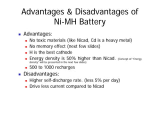 Advantages & Disadvantages of
Ni-MH Battery
„ Advantages:
„ No toxic materials (like Nicad, Cd is a heavy metal)
„ No memory effect (next few slides)
„ H is the best cathode
d 0% h h h d
„ Energy density is 50% higher than Nicad. (Concept of “Energy
density” will be presented in the next few slides)
„ 500 to 1000 recharges
g
„ Disadvantages:
„ Higher self-discharge rate. (less 5% per day)
g g ( p y)
„ Drive less current compared to Nicad
 