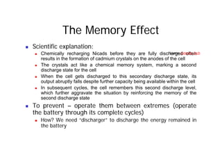 The Memory Effect
„ Scientific explanation:
„ Chemically recharging Nicads before they are fully discharged often
results in the formation of cadmium crystals on the anodes of the cell
Source: Extreme Tech
y
„ The crystals act like a chemical memory system, marking a second
discharge state for the cell
„ When the cell gets discharged to this secondary discharge state, its
g g y g ,
output abruptly falls despite further capacity being available within the cell
„ In subsequent cycles, the cell remembers this second discharge level,
which further aggravate the situation by reinforcing the memory of the
d di h t t
second discharge state
„ To prevent – operate them between extremes (operate
the battery through its complete cycles)
the battery through its complete cycles)
„ How? We need “discharger” to discharge the energy remained in
the battery
 