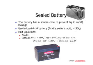 Sealed Battery
„ The battery has a square case to prevent liquid (acid)
leakage
leakage
„ Use in Lead-Acid battery (Acid is sulfuric acid, H2SO4)
„ Half Equations:
„ Half Equations:
„ Anode:
„ Cathode:
−
+
−
+
+
→
+ e
aq
H
s
PbSO
aq
HSO
s
Pb 2
)
(
)
(
)
(
)
( 4
4
O
H
s
PbSO
HSO
H
s
PbO 2
4
4
2 2
)
(
3
)
( +
→
+
+
−
+
Source: Great Hobbies
 