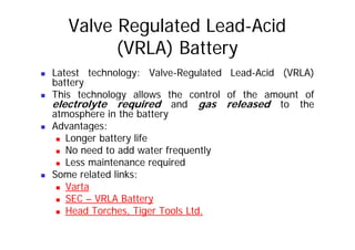 Valve Regulated Lead-Acid
(VRLA) Battery
„ Latest technology: Valve-Regulated Lead-Acid (VRLA)
battery
„ This technology allows the control of the amount of
„ This technology allows the control of the amount of
electrolyte required and gas released to the
atmosphere in the battery
Advantages:
„ Advantages:
„ Longer battery life
„ No need to add water frequently
No need to add water frequently
„ Less maintenance required
„ Some related links:
„ Varta
„ SEC – VRLA Battery
Head Torches Tiger Tools Ltd
„ Head Torches, Tiger Tools Ltd.
 