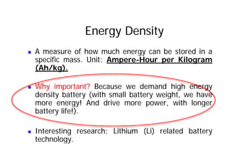 Energy Density
„ A measure of how much energy can be stored in a
specific mass. Unit: Ampere-Hour per Kilogram
spec c ass U t pe e ou pe og a
(Ah/kg).
„ Why important? Because we demand high energy
density battery (with small battery weight, we have
more energy! And drive more power, with longer
battery life!).
„ Interesting research: Lithium (Li) related battery
technology.
 