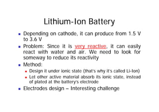 Lithium-Ion Battery
„ Depending on cathode, it can produce from 1.5 V
to 3.6 V
„ Problem: Since it is very reactive, it can easily
react with water and air. We need to look for
t d it ti it
someway to reduce its reactivity
„ Method:
„ Design it under ionic state (that’s why it’s called Li-Ion)
„ Let other active material absorb its ionic state, instead
of plated at the battery’s electrode
of plated at the battery s electrode
„ Electrodes design – Interesting challenge
 