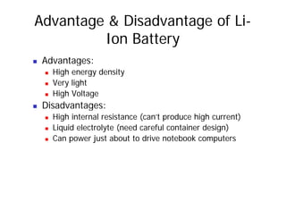 Advantage & Disadvantage of Li-
Ion Battery
„ Advantages:
„ High energy density
„ Very light
„ High Voltage
„ Disadvantages:
„ High internal resistance (can’t produce high current)
„ Liquid electrolyte (need careful container design)
„ Can power just about to drive notebook computers
 