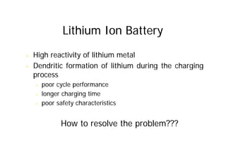 Lithium Ion Battery
& High reactivity of lithium metal
& Dendritic formation of lithium during the charging
process
& poor cycle performance
& longer charging time
& poor safety characteristics
How to resolve the problem???
 