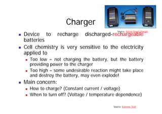 Charger
Source: Astron Smart Charger
„ Device to recharge discharged-rechargeable
batteries
Source: Astron Smart Charger
„ Cell chemistry is very sensitive to the electricity
applied to
„ Too low – not charging the battery, but the battery
providing power to the charger
Too high some undesirable reaction might take place
„ Too high – some undesirable reaction might take place
and destroy the battery, may even explode!
„ Main concern:
„ Main concern:
„ How to charge? (Constant current / voltage)
„ When to turn off? (Voltage / temperature dependence)
„ When to turn off? (Voltage / temperature dependence)
Source: Extreme Tech
 
