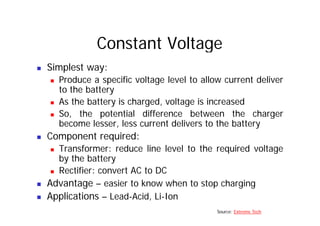 Constant Voltage
„ Simplest way:
„ Produce a specific voltage level to allow current deliver
t th b tt
to the battery
„ As the battery is charged, voltage is increased
So the potential difference between the charger
„ So, the potential difference between the charger
become lesser, less current delivers to the battery
„ Component required:
„ Component required:
„ Transformer: reduce line level to the required voltage
by the battery
„ Rectifier: convert AC to DC
„ Advantage – easier to know when to stop charging
„ Applications – Lead-Acid, Li-Ion
Source: Extreme Tech
 