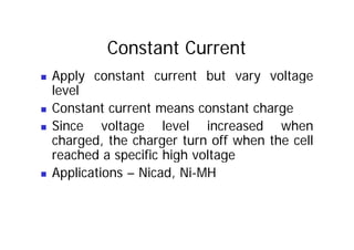 Constant Current
„ Apply constant current but vary voltage
level
„ Constant current means constant charge
Since voltage level increased when
„ Since voltage level increased when
charged, the charger turn off when the cell
reached a specific high voltage
reached a specific high voltage
„ Applications – Nicad, Ni-MH
 