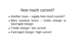 How much current?
„ Another issue – supply how much current?
„ More common terms – trickle charger or
„ More common terms – trickle charger or
fast/rapid charger
„ Trickle charger: low current
„ Fast/rapid charger: high current
„ Fast/rapid charger: high current
 