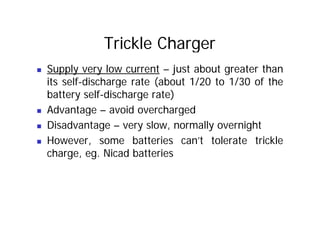 Trickle Charger
„ Supply very low current – just about greater than
its self-discharge rate (about 1/20 to 1/30 of the
g (
battery self-discharge rate)
„ Advantage – avoid overcharged
Advantage avoid overcharged
„ Disadvantage – very slow, normally overnight
However some batteries can’t tolerate trickle
„ However, some batteries can’t tolerate trickle
charge, eg. Nicad batteries
 