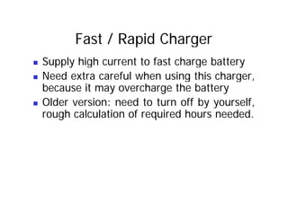Fast / Rapid Charger
„ Supply high current to fast charge battery
„ Need extra careful when using this charger,
„ Need extra careful when using this charger,
because it may overcharge the battery
Older version: need to turn off by yourself
„ Older version: need to turn off by yourself,
rough calculation of required hours needed.
 