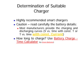 Determination of Suitable
Charger
„ Highly recommended smart chargers
„ Caution – read carefully the battery details:
„ Most manufacturers provide the charging and
Most manufacturers provide the charging and
discharging curves (V vs. time with const. T or
T vs. time with const. Current)
)
„ How long to charge? Use Battery Charge -
Time Calculator (by Green Batteries)
Time Calculator (by Green Batteries)
 