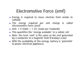 Electromotive Force (emf)
„ Energy is required to move electron from anode to
cathode
Th i d it h i ll d
„ The energy required per unit charge is called
Electromotive Force (emf)
„ Unit: 1 V (Volt) = 1 J/C (Joule per Coulomb)
„ Unit: 1 V (Volt) = 1 J/C (Joule per Coulomb)
„ This quantifies the “energy available” in a voltaic cell
„ Note: the term “emf” is the same as the emf generated
„ Note: the term emf is the same as the emf generated
by a conductor in a magnetic field (Faraday’s Law)
„ With the availability of this energy, battery is “potential”
y gy, y p
to power electrical appliances
 