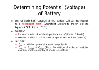 Determining Potential (Voltage)
of Battery
„ Emf of each half-reaction at the voltaic cell can be found
in a tabulated form (Standard Electrode Potentials in
Aqueous Solution at 25°C)
Aqueous Solution at 25°C)
„ We have:
„ Reduced species Æ oxidized species + n e- (Oxidation / Anode)
„ Reduced species Æ oxidized species + n e (Oxidation / Anode)
„ Oxidized species + n e- Æ reduced species (Reduction / Cathode)
„ Cell emf
„ Ecell = oxidation potential + reduction potential
„ Ecell = Ecathode – Eanode (Since the voltage of cathode must be
positive, and the potential of anode is negative)
p , p g )
 